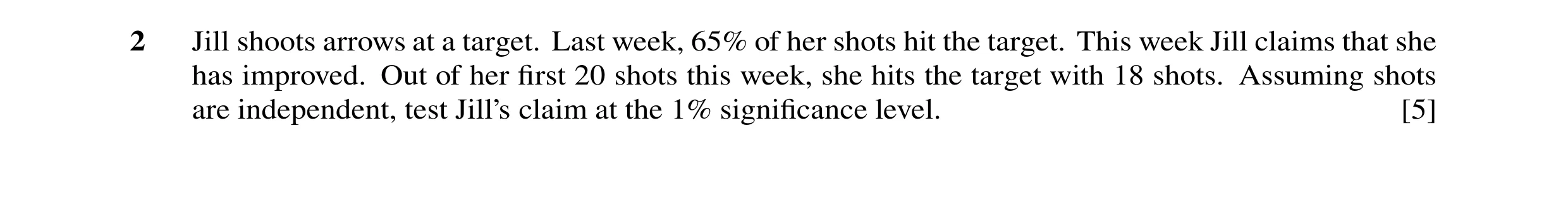 Question 38: Jill shoots arrows at a target. Last week, 65% of her shots hit the target. This week Jill claims that she has improved. Out of her first 20…