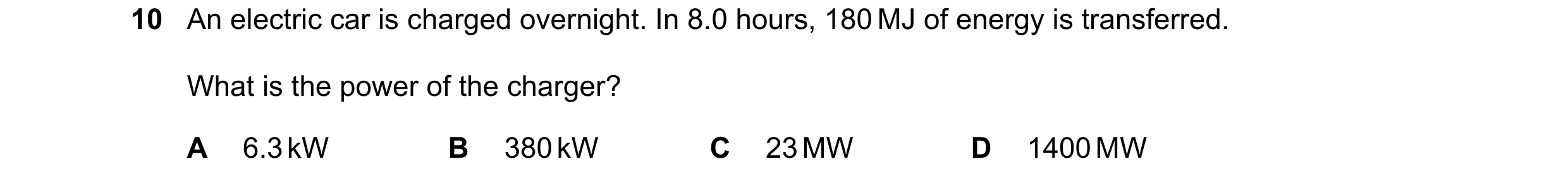 Question 173: An electric car is charged overnight. In 8.0 hours, 180 MJ of energy is transferred. What is the power of the charger? A 6.3 kW B 380 kW C …
