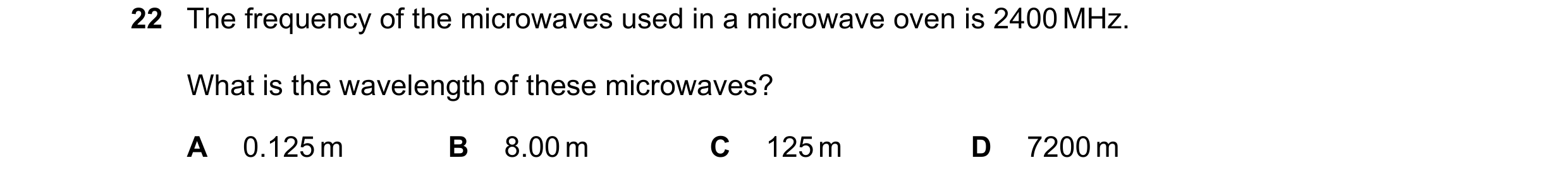 Question 69: The frequency of the microwaves used in a microwave oven is 2400 MHz. What is the wavelength of these microwaves? A 0.125 m B 8.00 m C 125 …