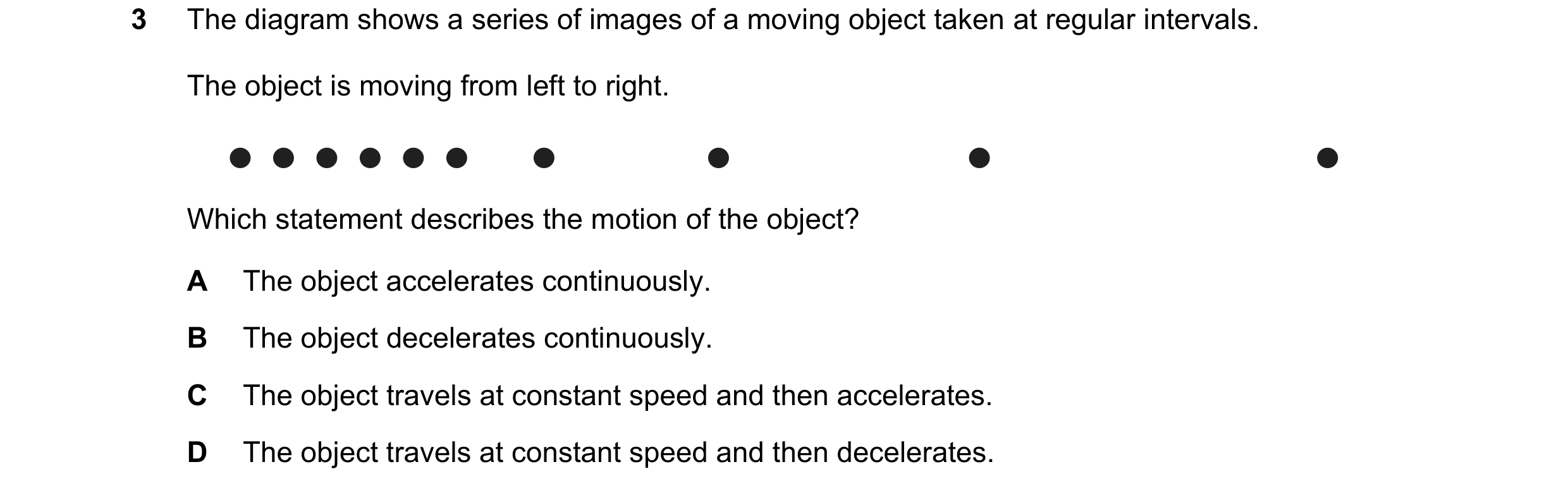 Question 147: The diagram shows a series of images of a moving object taken at regular intervals. The object is moving from left to right. Which statemen…