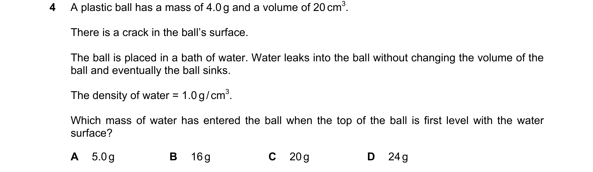 Question 69: A plastic ball has a mass of 4.0 g and a volume of 20 cm3. There is a crack in the ball’s surface. The ball is placed in a bath of water. W…