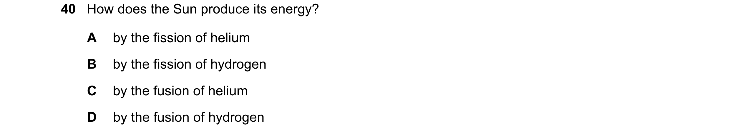 Question 16: How does the Sun produce its energy? A by the fission of helium B by the fission of hydrogen C by the fusion of helium D by the fusion of h…