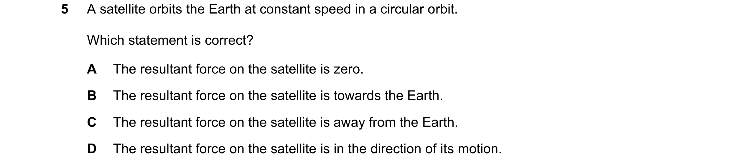 Question 148: A satellite orbits the Earth at constant speed in a circular orbit. Which statement is correct? A The resultant force on the satellite is z…