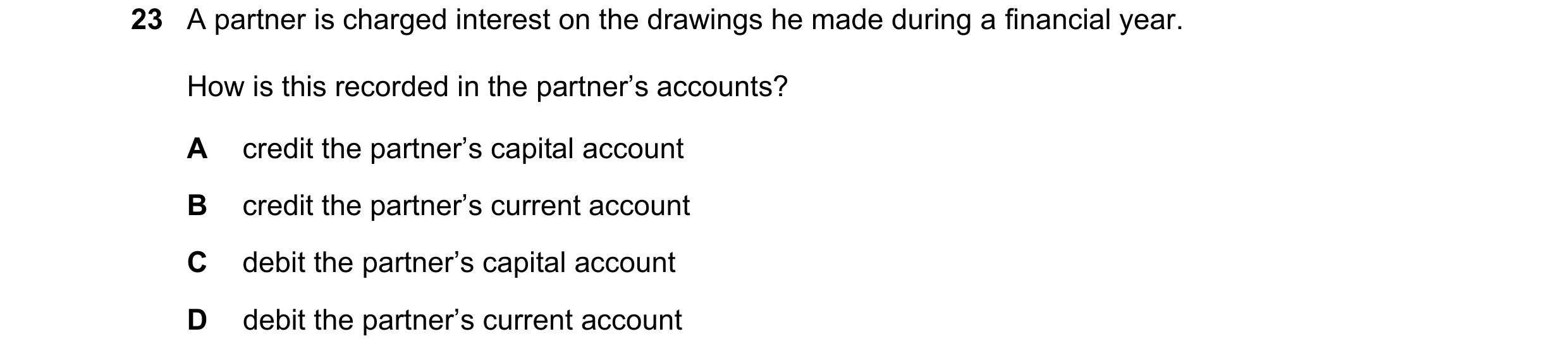 Question 19: A partner is charged interest on the drawings he made during a financial year. How is this recorded in the partner’s accounts? A credit the…