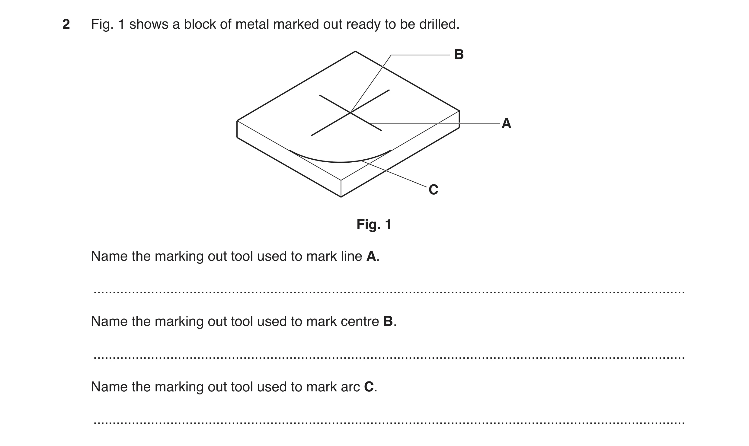 Question 134: Fig. 1 shows a block of metal marked out ready to be drilled. B A C Fig. 1 Name the marking out tool used to mark line A. .................…