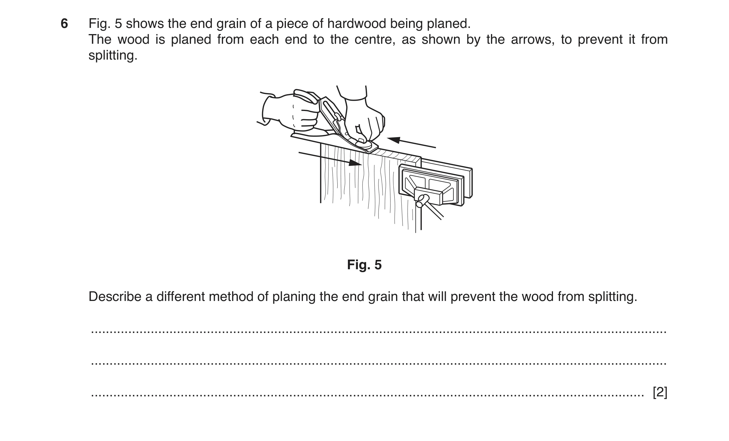 Question 138: Fig. 5 shows the end grain of a piece of hardwood being planed. The wood is planed from each end to the centre, as shown by the arrows, to …