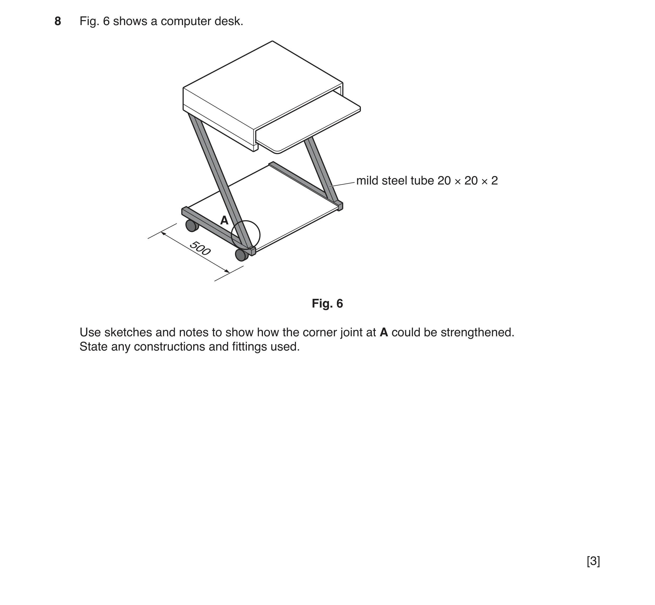 Question 140: Fig. 6 shows a computer desk. mild steel tube 20 × 20 × 2 A 500 Fig. 6 Use sketches and notes to show how the corner joint at A could be st…