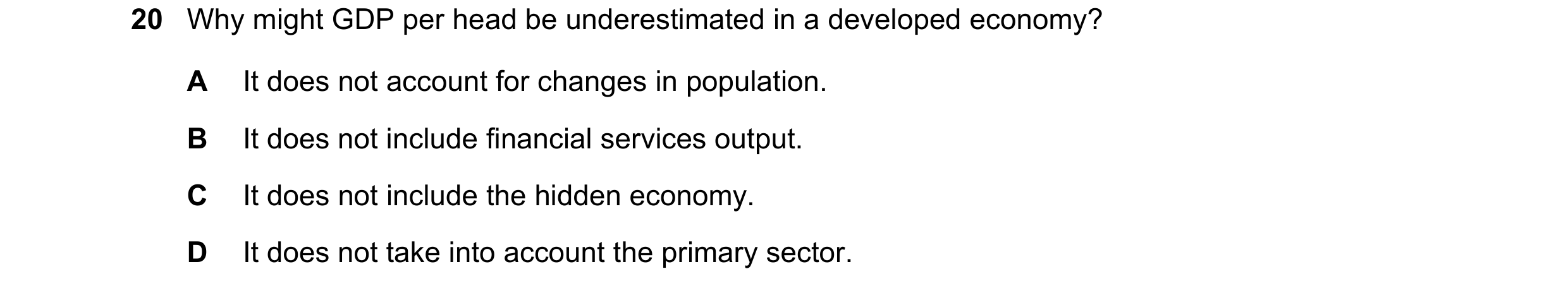 Question 106: Why might GDP per head be underestimated in a developed economy? A It does not account for changes in population. B It does not include fin…