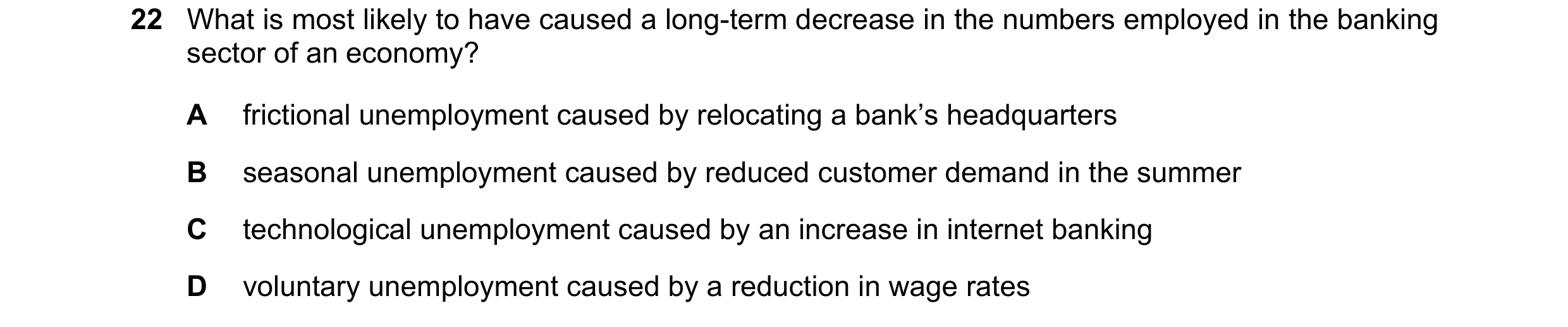 Question 65: What is most likely to have caused a long-term decrease in the numbers employed in the banking sector of an economy? A frictional unemploym…
