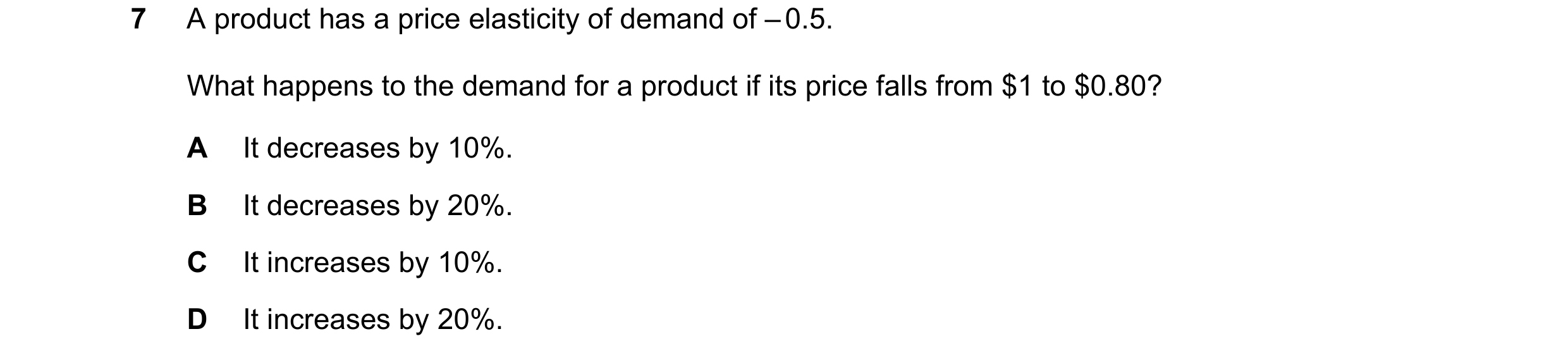 Question 47: A product has a price elasticity of demand of – 0.5. What happens to the demand for a product if its price falls from $1 to $0.80? A It dec…