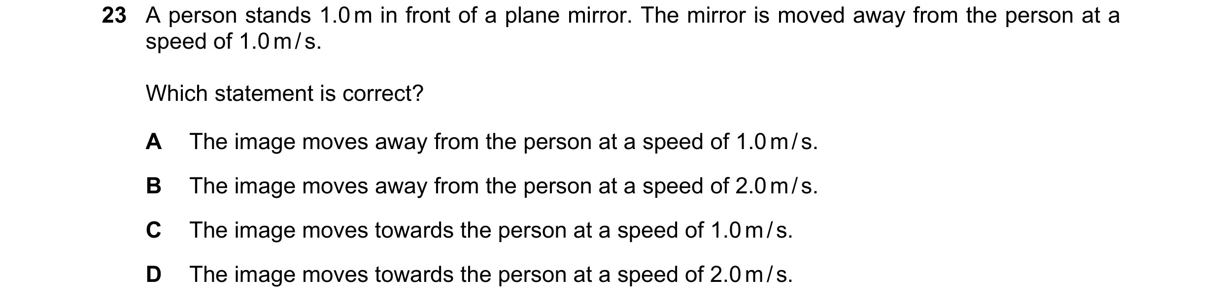 Question 153: A person stands 1.0 m in front of a plane mirror. The mirror is moved away from the person at a speed of 1.0 m / s. Which statement is corr…