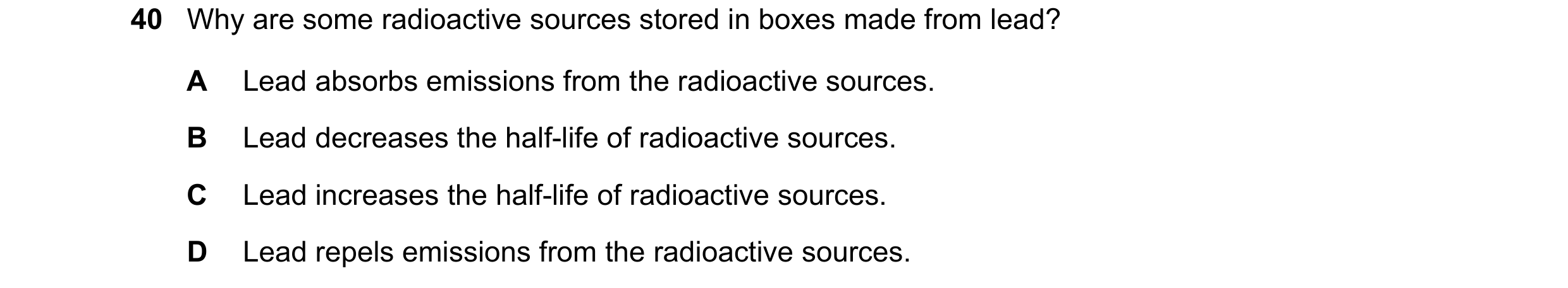 Question 86: Why are some radioactive sources stored in boxes made from lead? A Lead absorbs emissions from the radioactive sources. B Lead decreases th…