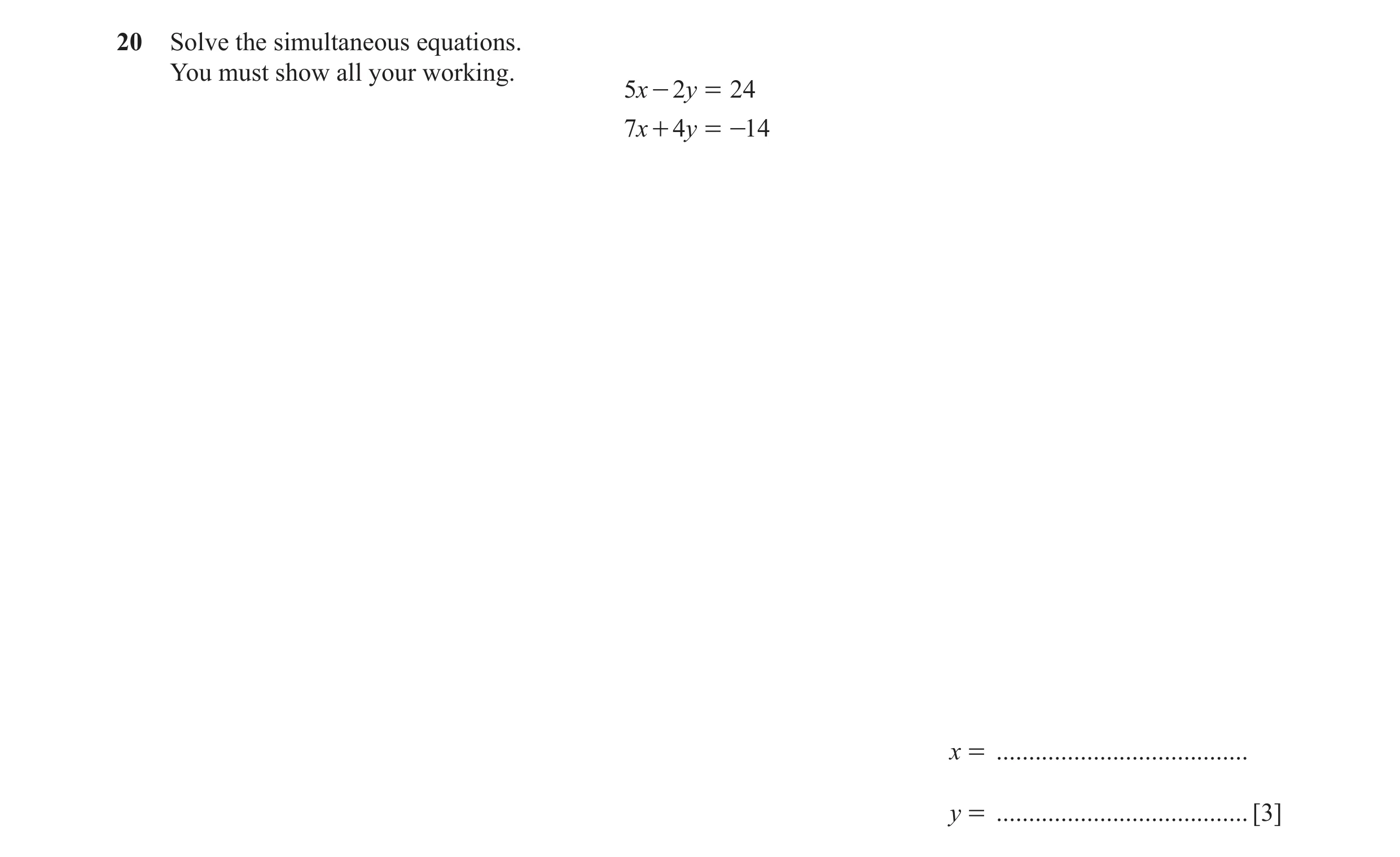 Question 64: Solve the simultaneous equations. You must show all your working. 5x - 2y = 24 7x + 4y = -14 x = ....................................... y …