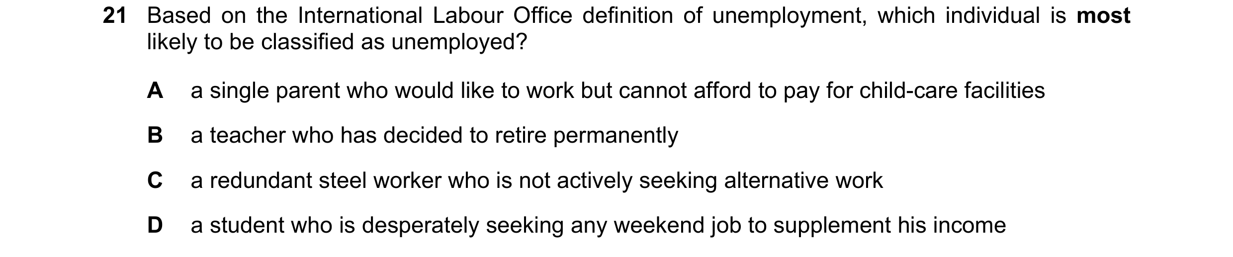Question 86: Based on the International Labour Office definition of unemployment, which individual is most likely to be classified as unemployed? A a si…