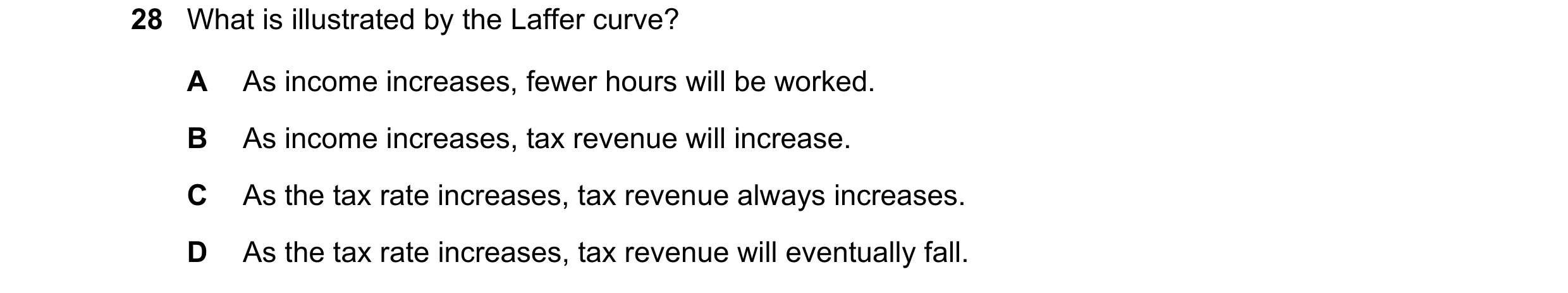 Question 82: What is illustrated by the Laffer curve? A As income increases, fewer hours will be worked. B As income increases, tax revenue will increas…