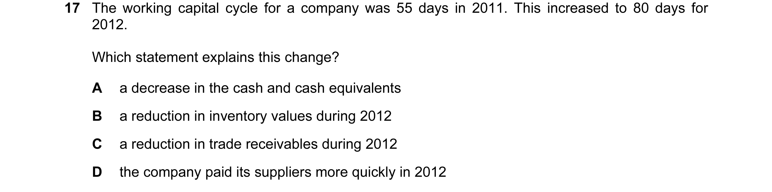 Question 35: The working capital cycle for a company was 55 days in 2011. This increased to 80 days for 2012. Which statement explains this change? A a …
