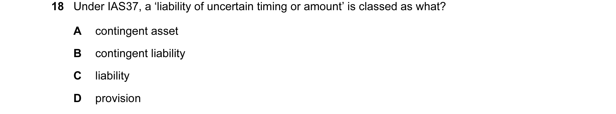 Question 26: Under IAS37, a ‘liability of uncertain timing or amount’ is classed as what? A contingent asset B contingent liability C liability D provis…