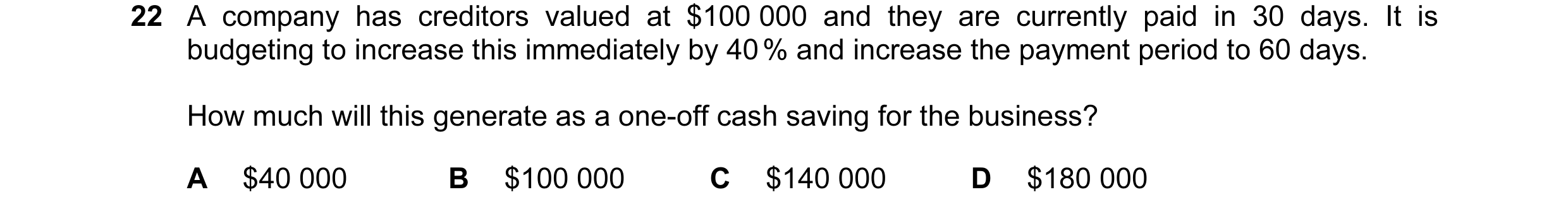 Question 37: A company has creditors valued at $100 000 and they are currently paid in 30 days. It is budgeting to increase this immediately by 40 % and…