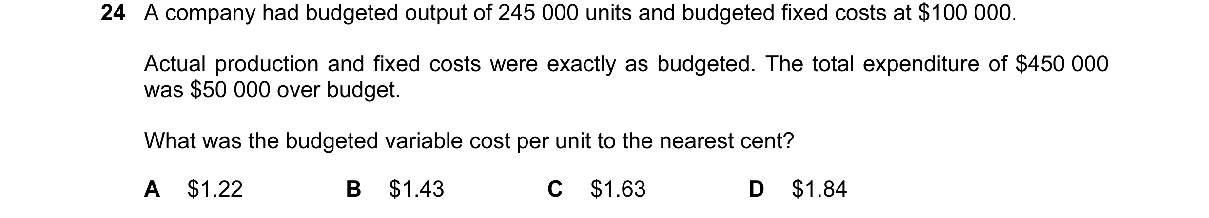 Question 39: A company had budgeted output of 245 000 units and budgeted fixed costs at $100 000. Actual production and fixed costs were exactly as budg…