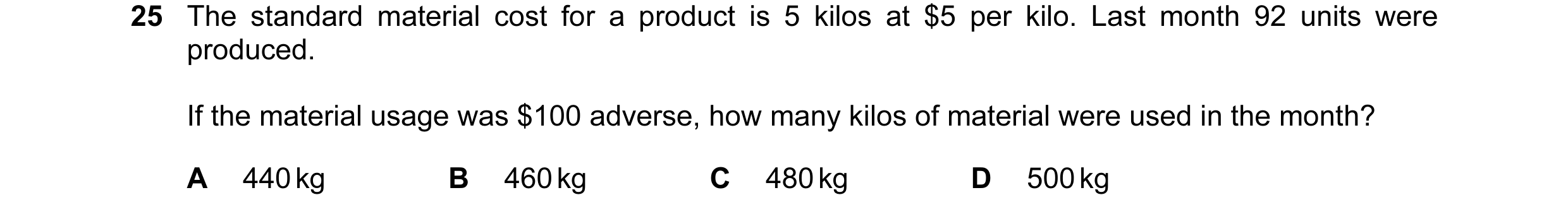 Question 65: The standard material cost for a product is 5 kilos at $5 per kilo. Last month 92 units were produced. If the material usage was $100 adver…