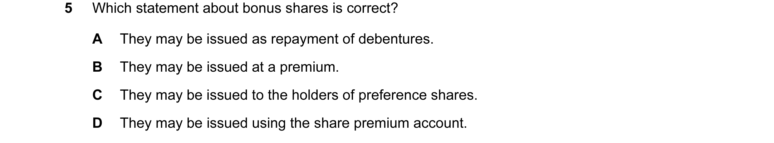 Question 126: Which statement about bonus shares is correct? A They may be issued as repayment of debentures. B They may be issued at a premium. C They m…