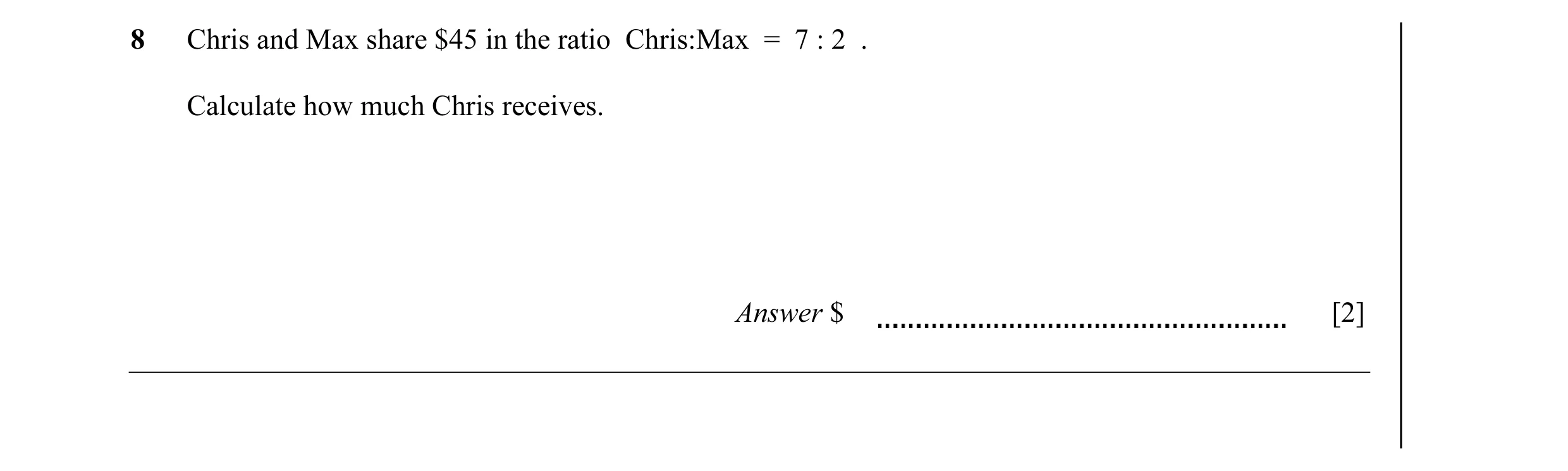 Question 26: Chris and Max share $45 in the ratio Chris:Max = 7 : 2 . Calculate how much Chris receives. Answer $ [2]
