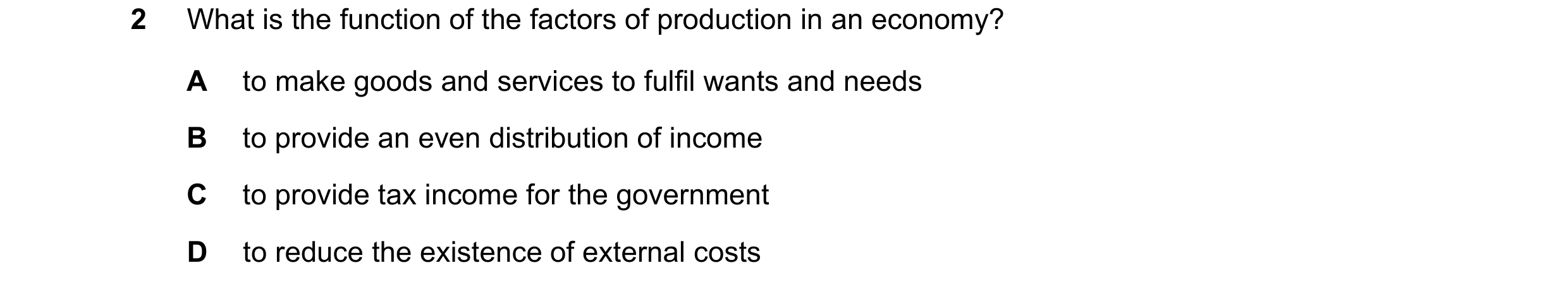 Question 79: What is the function of the factors of production in an economy? A to make goods and services to fulfil wants and needs B to provide an eve…