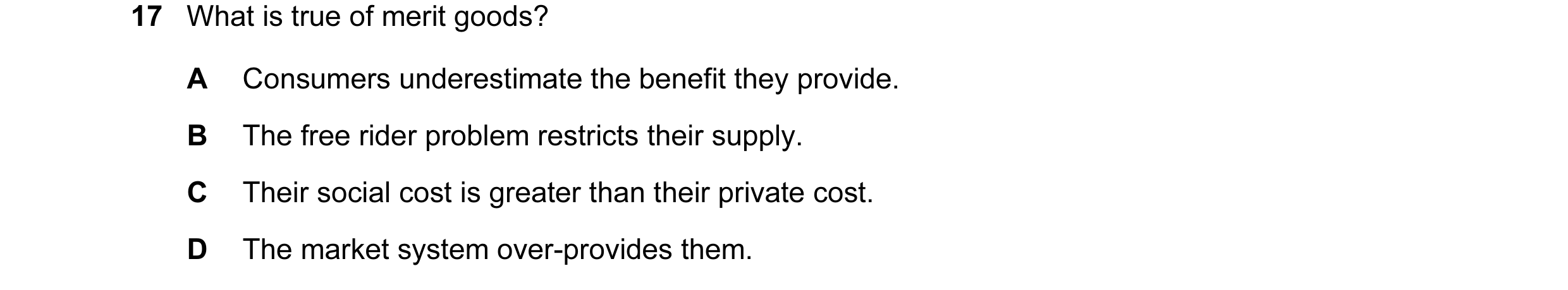 Question 13: What is true of merit goods? A Consumers underestimate the benefit they provide. B The free rider problem restricts their supply. C Their s…