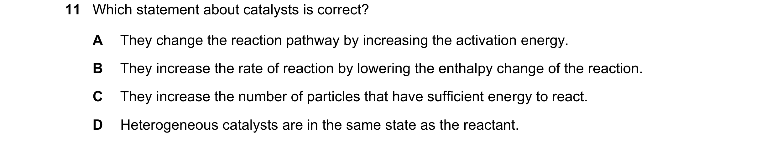 Question 111: Which statement about catalysts is correct? A They change the reaction pathway by increasing the activation energy. B They increase the rat…