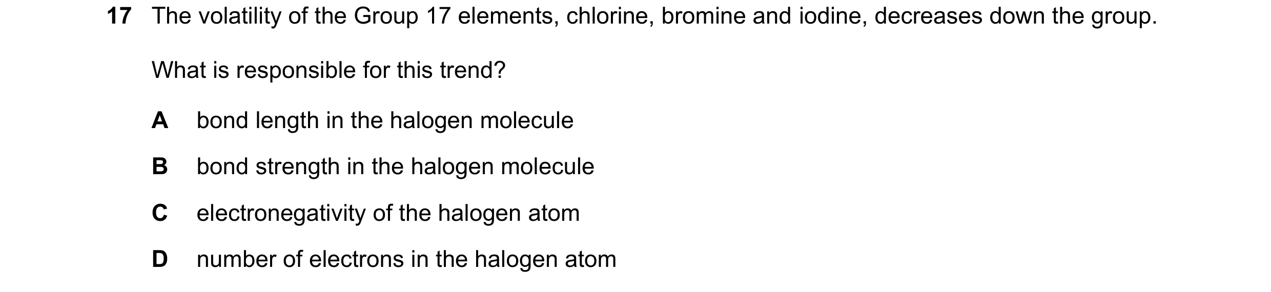 Question 102: The volatility of the Group 17 elements, chlorine, bromine and iodine, decreases down the group. What is responsible for this trend? A bond…