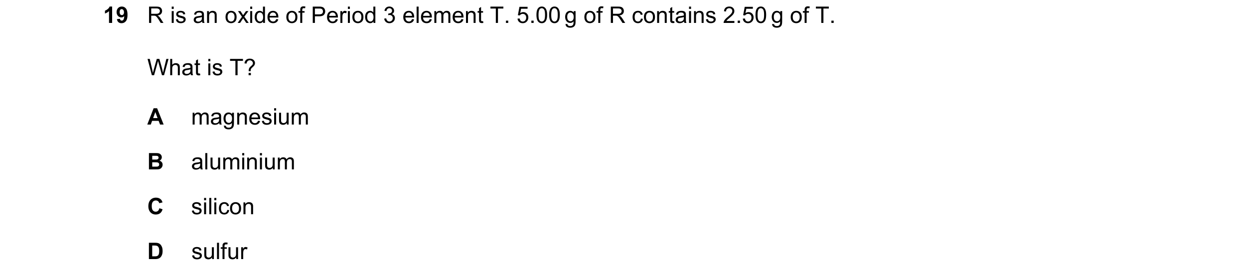 Question 54: R is an oxide of Period 3 element T. 5.00 g of R contains 2.50 g of T. What is T? A magnesium B aluminium C silicon D sulfur