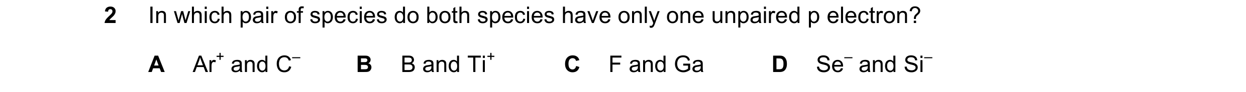 Question 58: In which pair of species do both species have only one unpaired p electron? A Ar+ and C– B B and Ti+ C F and Ga D Se– and Si–