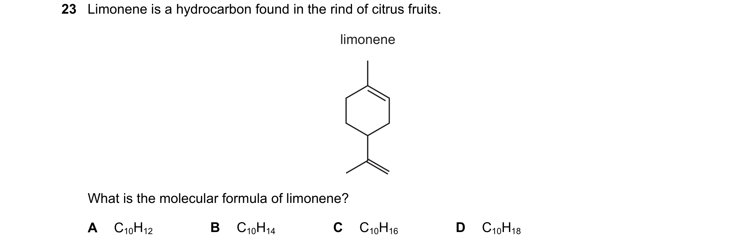 Question 181: Limonene is a hydrocarbon found in the rind of citrus fruits. limonene What is the molecular formula of limonene? A C10H12 B C10H14 C C10H1…