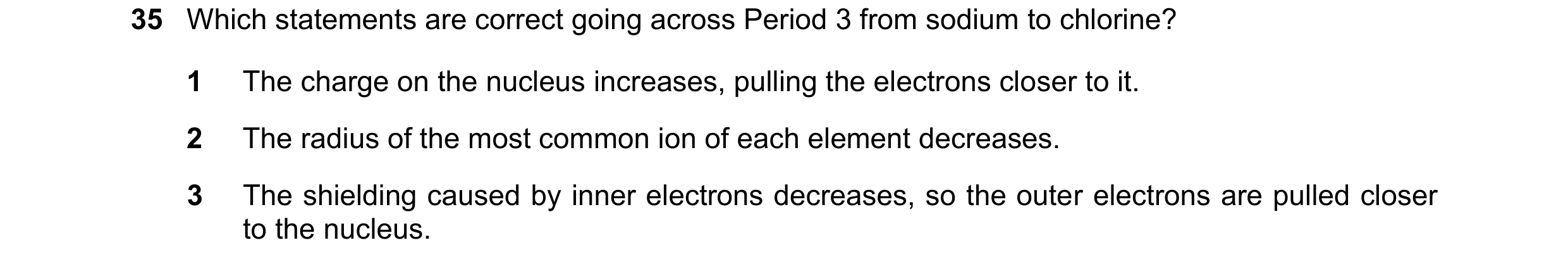 Question 92: Which statements are correct going across Period 3 from sodium to chlorine? 1 The charge on the nucleus increases, pulling the electrons cl…
