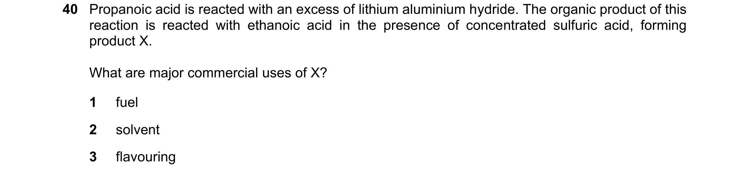 Question 277: Propanoic acid is reacted with an excess of lithium aluminium hydride. The organic product of this reaction is reacted with ethanoic acid i…