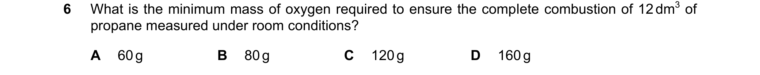 Question 202: What is the minimum mass of oxygen required to ensure the complete combustion of 12 dm3 of propane measured under room conditions? A 60 g B…