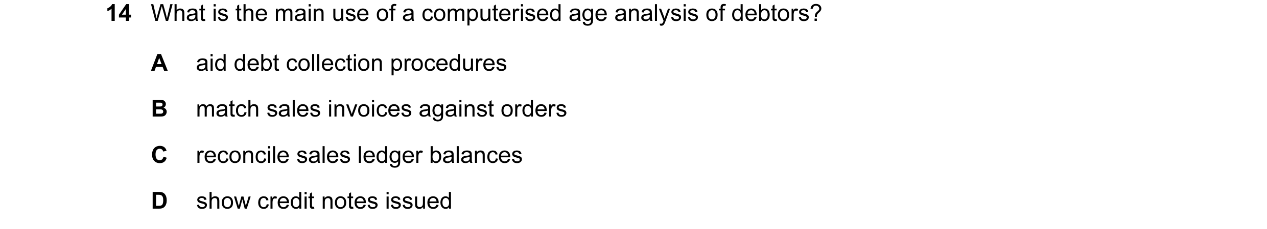 Question 68: What is the main use of a computerised age analysis of debtors? A aid debt collection procedures B match sales invoices against orders C re…
