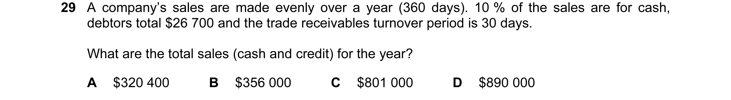 Question 73: A company’s sales are made evenly over a year (360 days). 10 % of the sales are for cash, debtors total $26 700 and the trade receivables t…