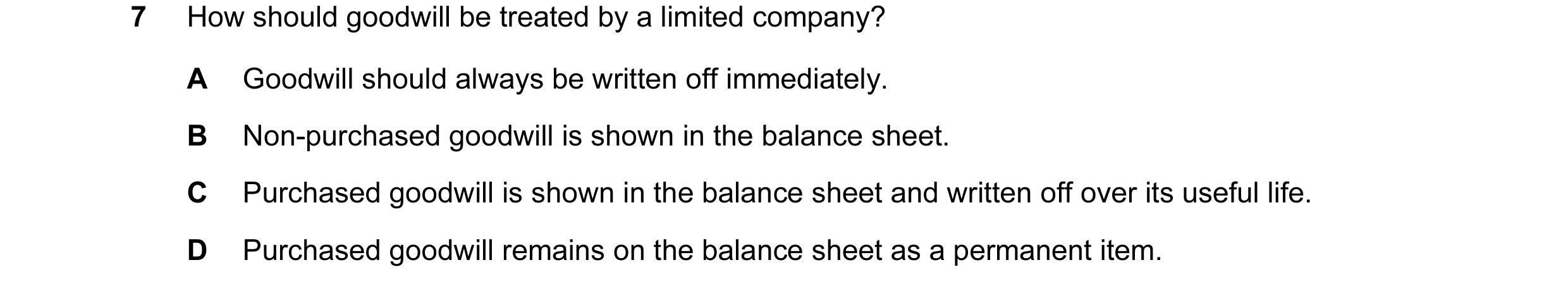 Question 31: How should goodwill be treated by a limited company? A Goodwill should always be written off immediately. B Non-purchased goodwill is shown…