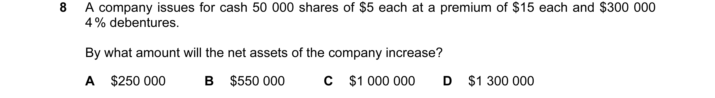 Question 10: A company issues for cash 50 000 shares of $5 each at a premium of $15 each and $300 000 4 % debentures. By what amount will the net assets…
