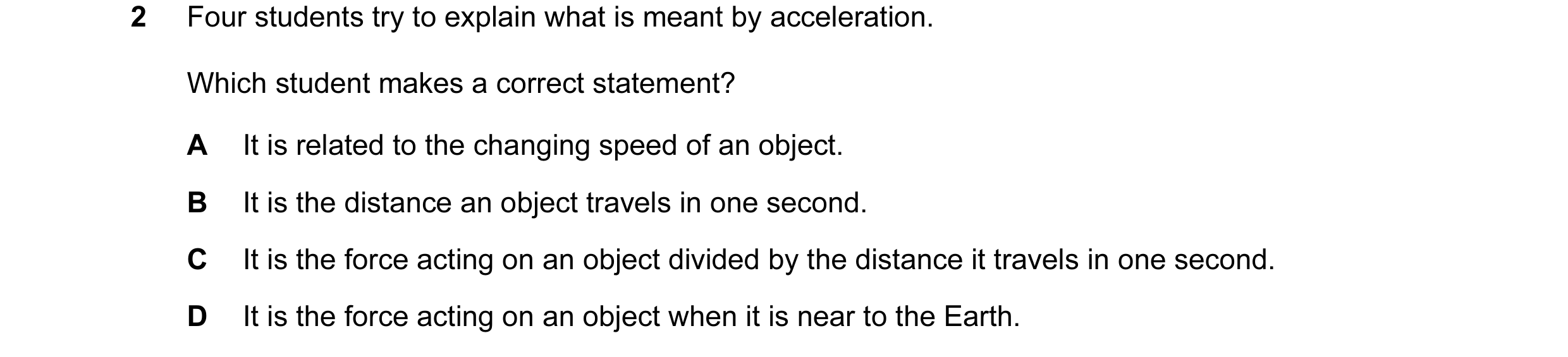 Question 12: Four students try to explain what is meant by acceleration. Which student makes a correct statement? A It is related to the changing speed …