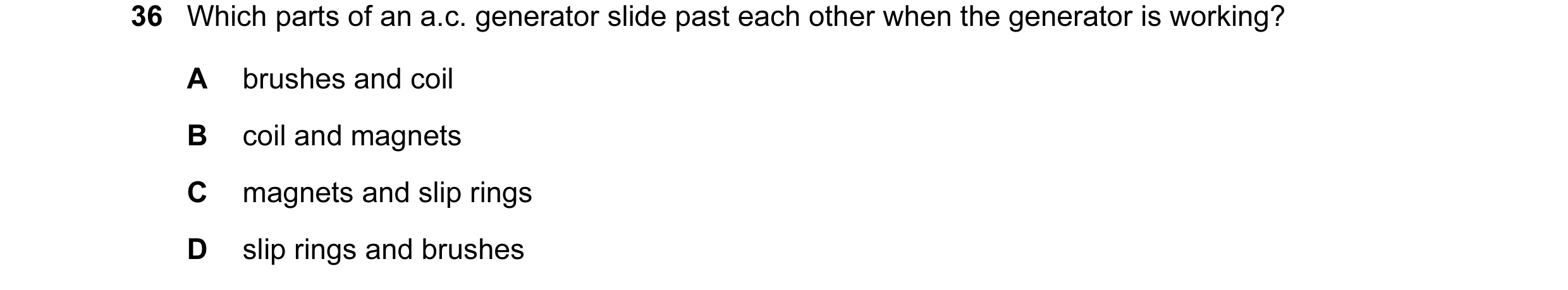 Question 19: Which parts of an a.c. generator slide past each other when the generator is working? A brushes and coil B coil and magnets C magnets and s…