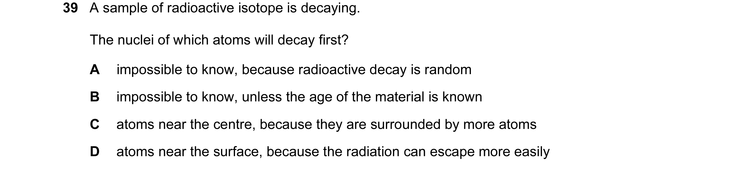 Question 11: A sample of radioactive isotope is decaying. The nuclei of which atoms will decay first? A impossible to know, because radioactive decay is…