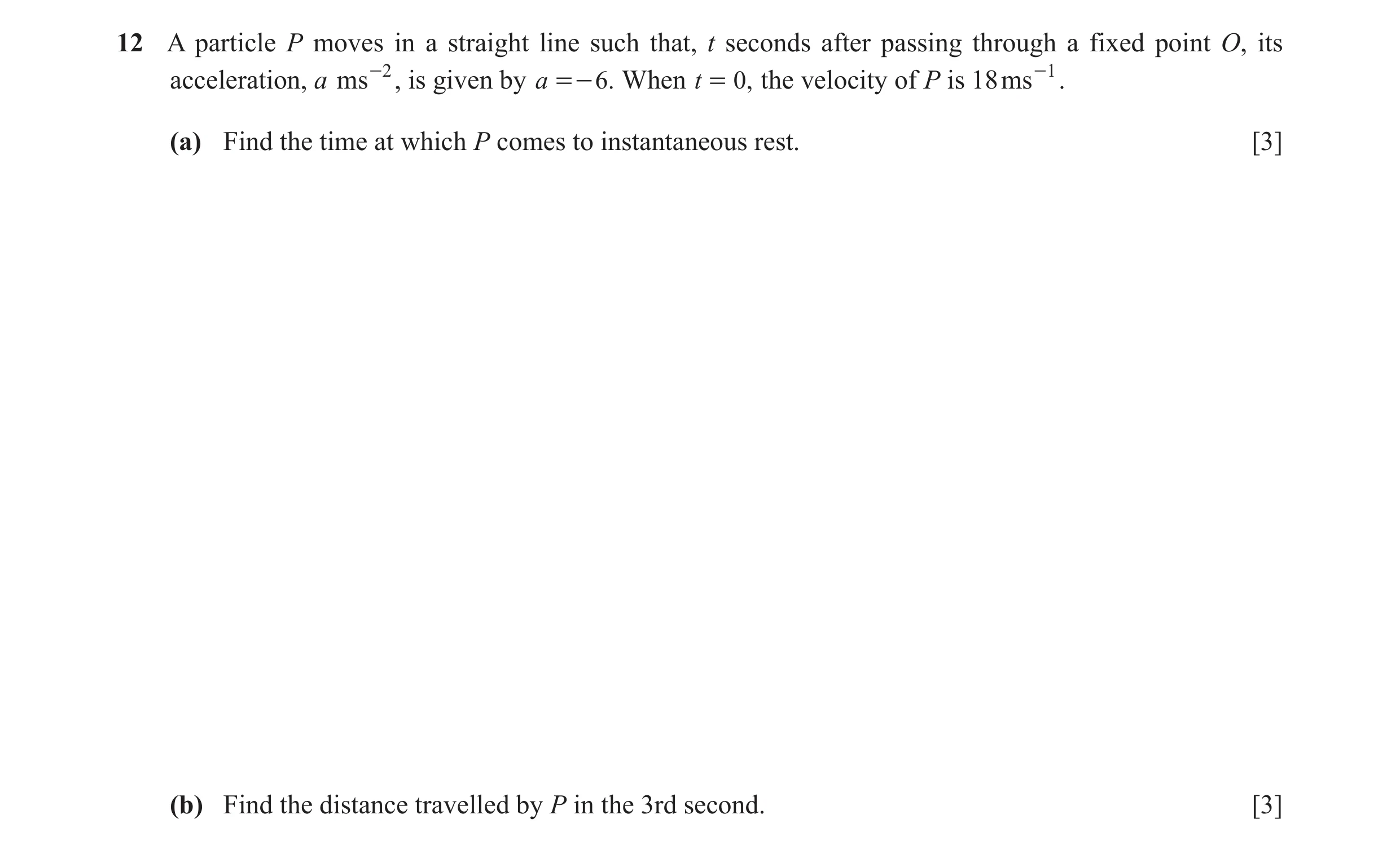 Question 6: A particle P moves in a straight line such that, t seconds after passing through a fixed point O, its acceleration, a ms -2 , is given by a…