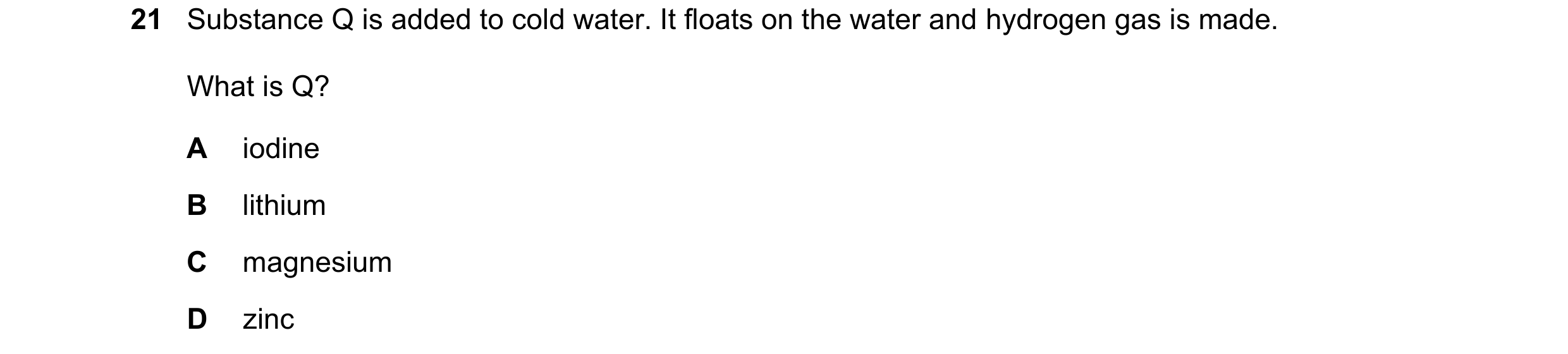 Question 23: Substance Q is added to cold water. It floats on the water and hydrogen gas is made. What is Q? A iodine B lithium C magnesium D zinc