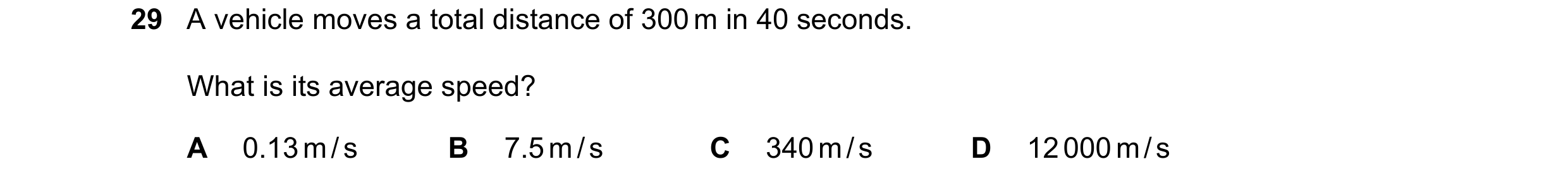 Question 58: A vehicle moves a total distance of 300 m in 40 seconds. What is its average speed? A 0.13 m / s B 7.5 m / s C 340 m / s D 12 000 m / s