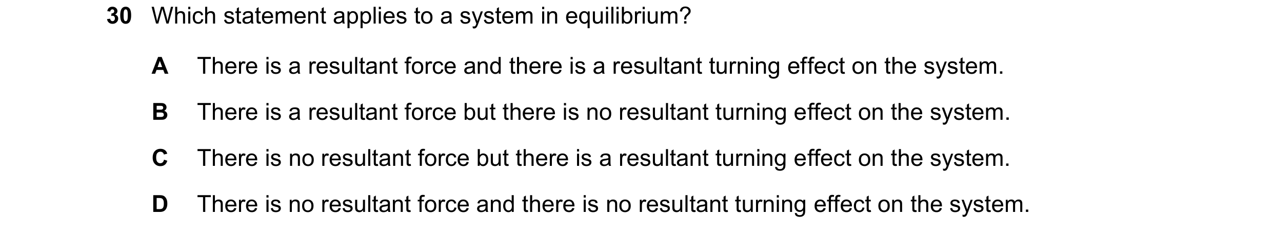 Question 38: Which statement applies to a system in equilibrium? A There is a resultant force and there is a resultant turning effect on the system. B T…