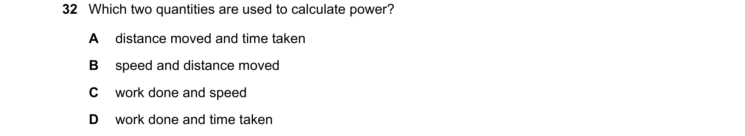 Question 72: Which two quantities are used to calculate power? A distance moved and time taken B speed and distance moved C work done and speed D work d…