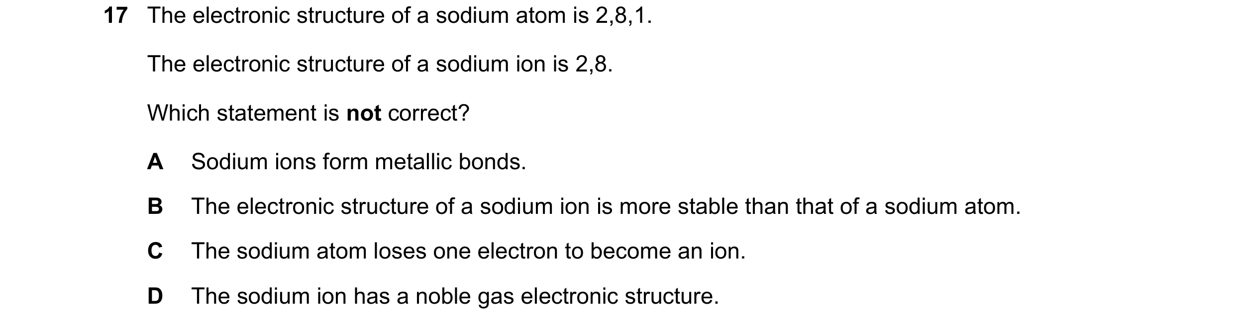 Question 5: The electronic structure of a sodium atom is 2,8,1. The electronic structure of a sodium ion is 2,8. Which statement is not correct? A Sodi…