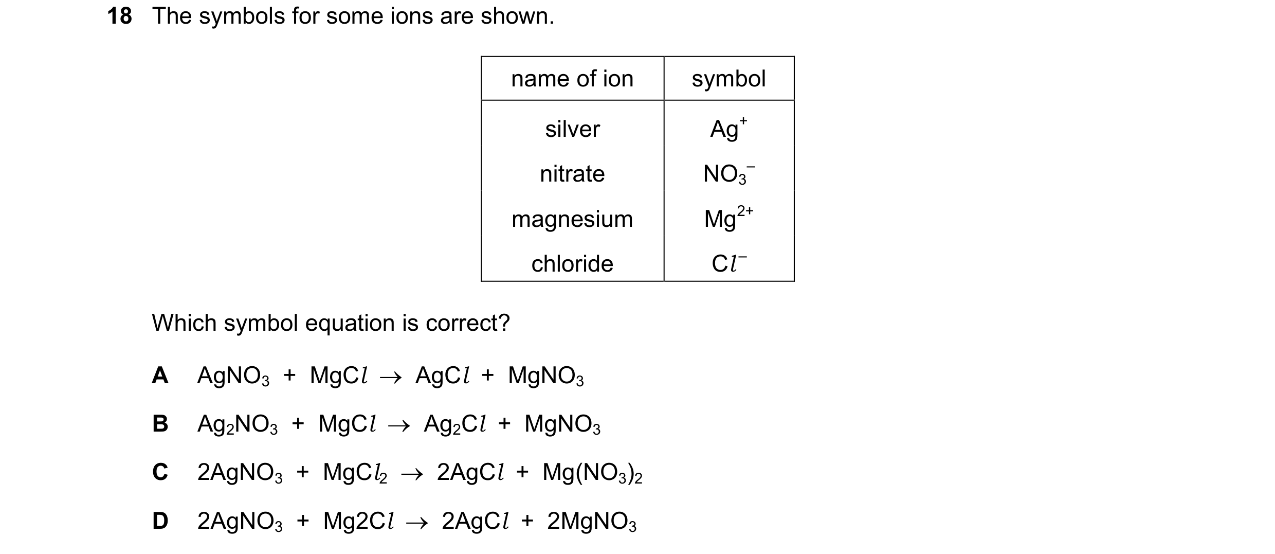 Question 6: The symbols for some ions are shown. name of ion symbol silver Ag+ nitrate NO3 – magnesium Mg2+ chloride Cl – Which symbol equation is corr…